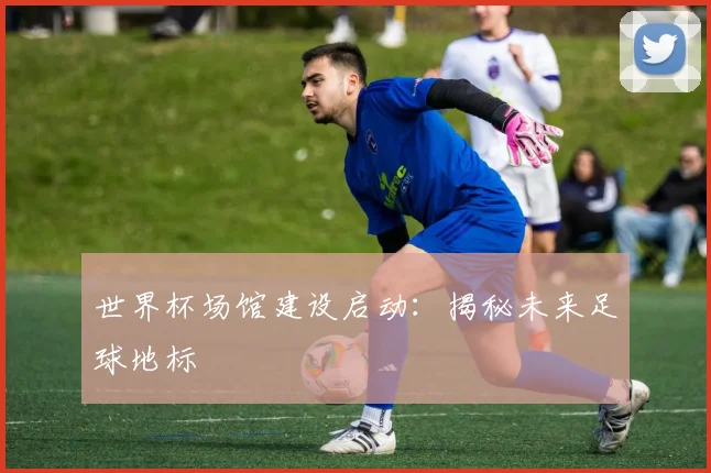 世界杯场馆建设启动：揭秘未来足球地标