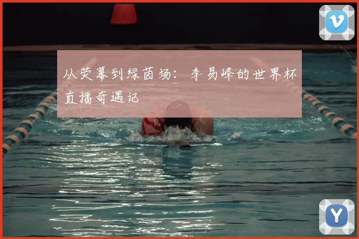 从荧幕到绿茵场：李易峰的世界杯直播奇遇记