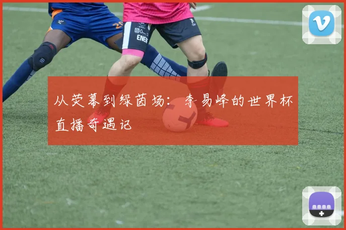 从荧幕到绿茵场：李易峰的世界杯直播奇遇记
