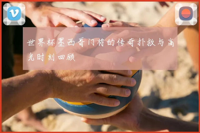 世界杯墨西哥门将的传奇扑救与高光时刻回顾