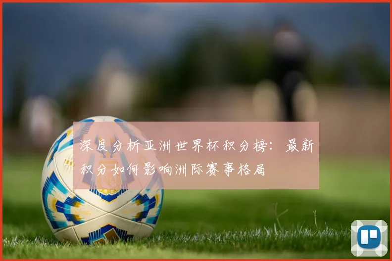 深度分析亚洲世界杯积分榜：最新积分如何影响洲际赛事格局