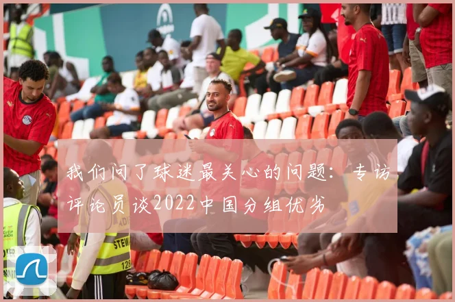 我们问了球迷最关心的问题：专访评论员谈2022中国分组优劣