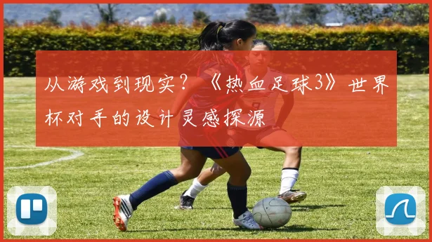 从游戏到现实？《热血足球3》世界杯对手的设计灵感探源